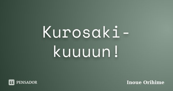 Kurosaki- kuuuun!... Frase de Inoue Orihime.