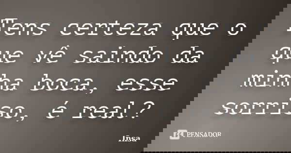 Tens certeza que o que vê saindo da minha boca, esse sorriso, é real?... Frase de Insa.