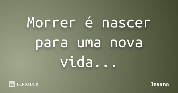 Morrer é nascer para uma nova vida...... Frase de Insana.