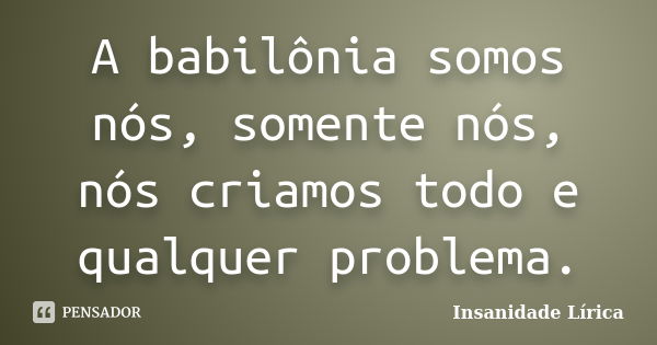 A babilônia somos nós, somente nós, nós criamos todo e qualquer problema.... Frase de Insanidade Lírica.