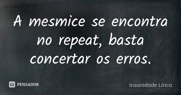 A mesmice se encontra no repeat, basta concertar os erros.... Frase de Insanidade Lírica.