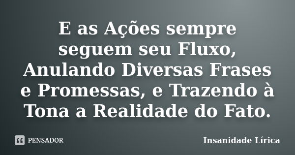 E as Ações sempre seguem seu Fluxo, Anulando Diversas Frases e Promessas, e Trazendo à Tona a Realidade do Fato.... Frase de Insanidade Lírica.