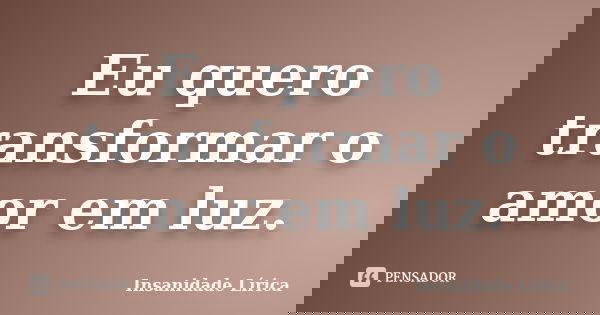 Eu quero transformar o amor em luz.... Frase de Insanidade Lírica.
