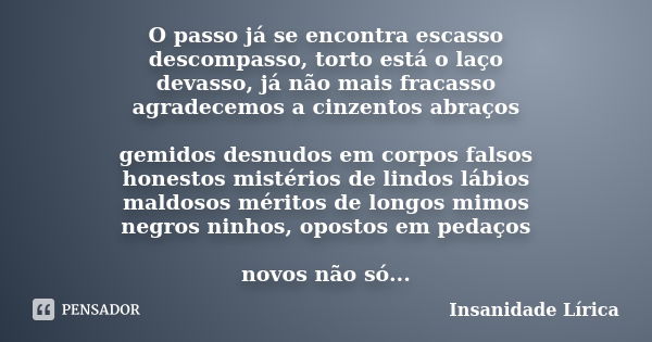 O passo já se encontra escasso descompasso, torto está o laço devasso, já não mais fracasso agradecemos a cinzentos abraços gemidos desnudos em corpos falsos ho... Frase de Insanidade Lírica.