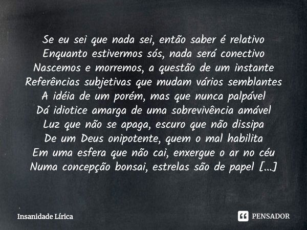 Se eu sei que nada sei, então saber é relativo
Enquanto estivermos sós, nada será conectivo
Nascemos e morremos, a questão de um instante
Referências subjetivas... Frase de Insanidade Lírica.