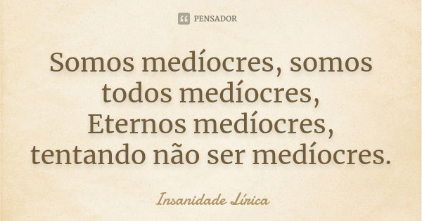 Somos medíocres, somos todos medíocres, Eternos medíocres, tentando não ser medíocres.... Frase de Insanidade Lírica.