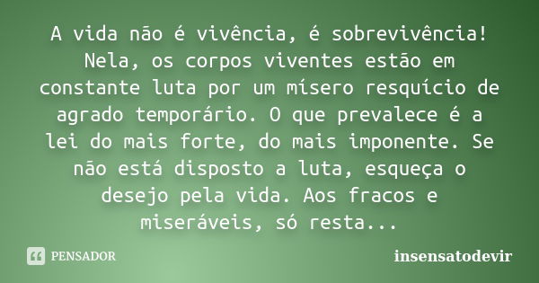 A vida não é vivência, é sobrevivência! Nela, os corpos viventes estão em constante luta por um mísero resquício de agrado temporário. O que prevalece é a lei d... Frase de insensatodevir.