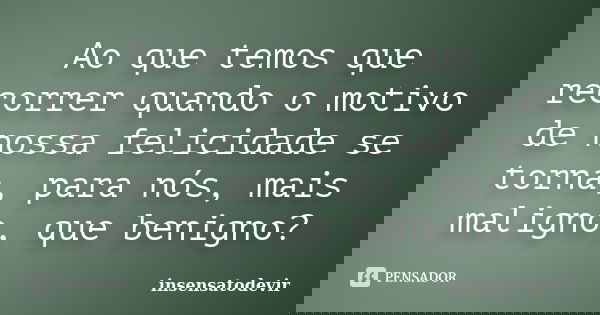 Ao que temos que recorrer quando o motivo de nossa felicidade se torna, para nós, mais maligno, que benigno?... Frase de insensatodevir.
