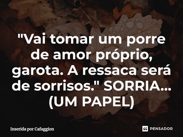 ⁠"Vai tomar um porre de amor próprio, garota. A ressaca será de sorrisos." SORRIA... (UM PAPEL)... Frase de Inserida por Cafaggion.