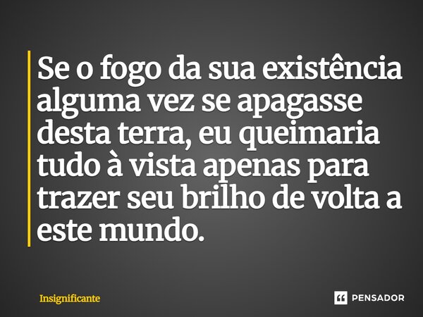 ⁠Se o fogo da sua existência alguma vez se apagasse desta terra, eu queimaria tudo à vista apenas para trazer seu brilho de volta a este mundo.... Frase de Insignificante.