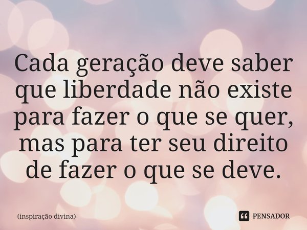 ⁠Cada geração deve saber que liberdade não existe para fazer o que se quer, mas para ter seu direito de fazer o que se deve.... Frase de inspiração divina.