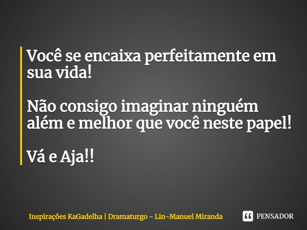⁠Você se encaixa perfeitamente em sua vida! Não consigo imaginar ninguém além e melhor que você neste papel! Vá e Aja!!... Frase de Inspirações KaGadelha  Dramaturgo - Lin-Manuel Miranda.