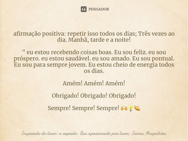 ⁠afirmação positiva: repetir isso todos os dias; Três vezes ao dia. Manhã, tarde e a noite! " eu estou recebendo coisas boas. Eu sou feliz. eu sou próspero... Frase de Inspirado do livro: o segredo. Sou apaixonado por livro; Irineu Magalhães.