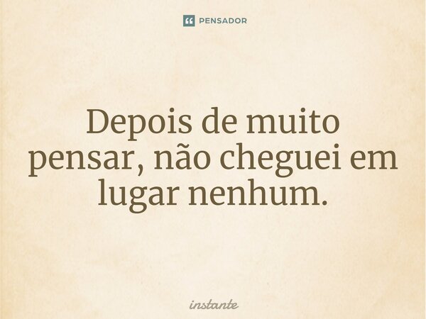 Depois de muito pensar, não cheguei em lugar nenhum.... Frase de instante.
