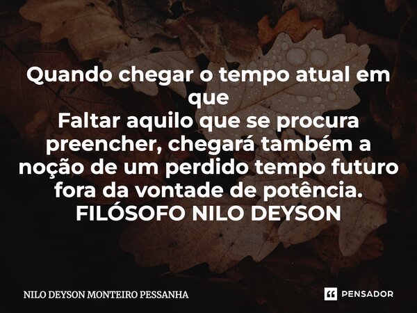 ⁠Quando chegar o tempo atual em que Faltar aquilo que se procura preencher, chegará também a noção de um perdido tempo futuro fora da vontade de potência. FILÓS... Frase de NILO DEYSON MONTEIRO PESSANHA.