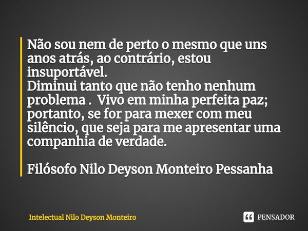 ⁠Não sou nem de perto o mesmo que uns anos atrás, ao contrário, estou insuportável.
Diminui tanto que não tenho nenhum problema . Vivo em minha perfeita paz; po... Frase de Intelectual Nilo Deyson Monteiro.