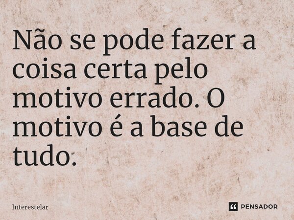 Não se pode fazer a coisa certa pelo motivo errado. O motivo é a base de tudo.... Frase de Interestelar.