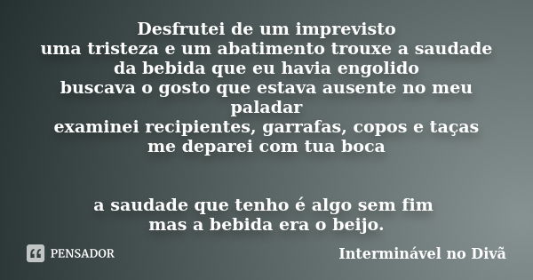 Desfrutei de um imprevisto uma tristeza e um abatimento trouxe a saudade da bebida que eu havia engolido buscava o gosto que estava ausente no meu paladar exami... Frase de Interminável no Divã.