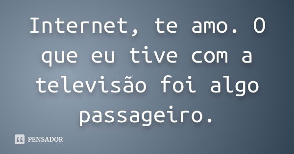 Internet, te amo. O que eu tive com a televisão foi algo passageiro.