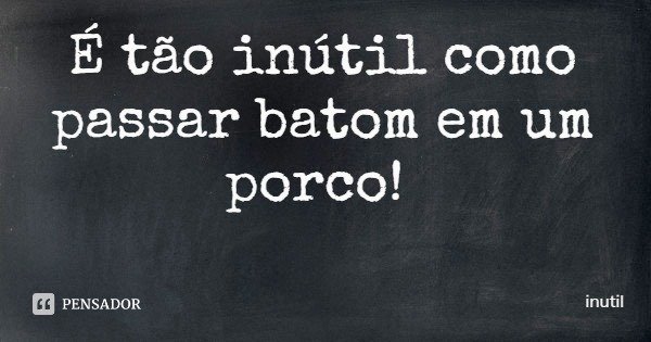 É tão inútil como passar batom em um porco!... Frase de inutil.