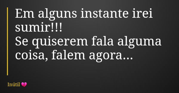 Em alguns instante irei sumir!!! Se quiserem fala alguma coisa, falem agora...... Frase de Inútil.