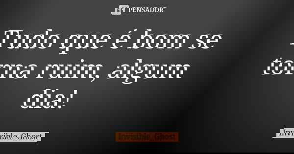 Tudo que é bom se torna ruim, algum dia!... Frase de Invisible_Ghost.