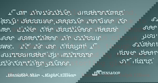 I am invisible, understand, simply because people refuse to see me. Like the bodiless heads you see sometimes in circus sideshows, it is as though I have been s... Frase de Invisible Man - Ralph Ellison.
