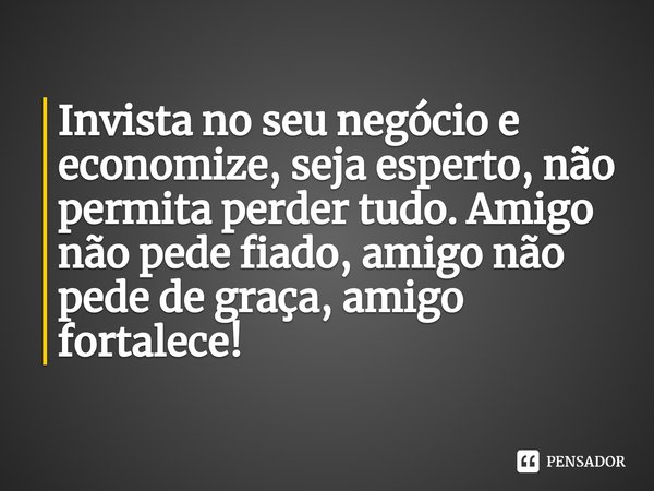Invista no seu negócio e economize, seja esperto, não permita perder tudo. Amigo não pede fiado, amigo não pede de graça, amigo fortalece!