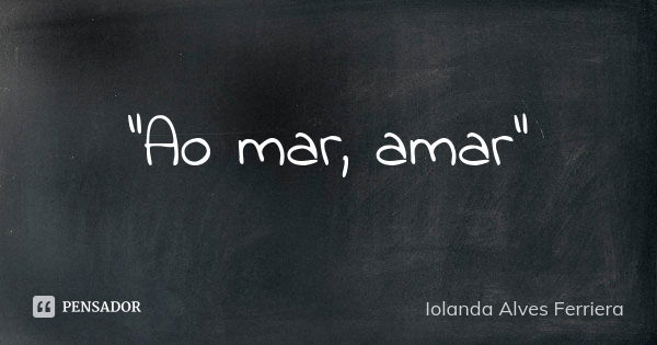 "Ao mar, amar"... Frase de Iolanda Alves Ferriera.