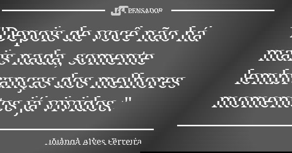 "Depois de você não há mais nada, somente lembranças dos melhores momentos já vividos."... Frase de Iolanda Alves Ferreira.