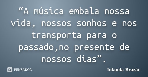 “A música embala nossa vida, nossos sonhos e nos transporta para o passado,no presente de nossos dias”.... Frase de Iolanda Brazão.