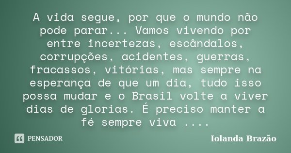 A vida segue, por que o mundo não pode parar... Vamos vivendo por entre incertezas, escândalos, corrupções, acidentes, guerras, fracassos, vitórias, mas sempre ... Frase de Iolanda Brazão.