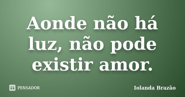 Aonde não há luz, não pode existir amor.... Frase de Iolanda Brazão.