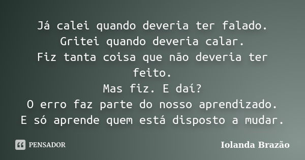 Já calei quando deveria ter falado. Gritei quando deveria calar. Fiz tanta coisa que não deveria ter feito. Mas fiz. E daí? O erro faz parte do nosso aprendizad... Frase de Iolanda Brazão.