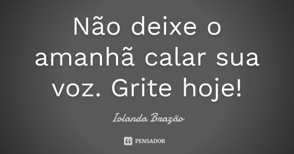 Não deixe o amanhã calar sua voz. Grite hoje!... Frase de Iolanda Brazão.