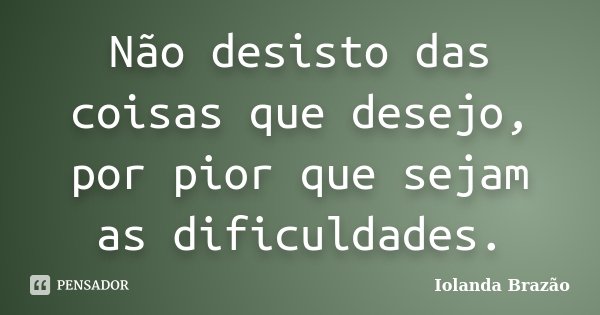 Não desisto das coisas que desejo, por pior que sejam as dificuldades.... Frase de Iolanda Brazão.