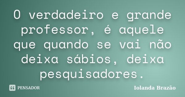 O verdadeiro e grande professor, é aquele que quando se vai não deixa sábios, deixa pesquisadores.... Frase de Iolanda Brazão.