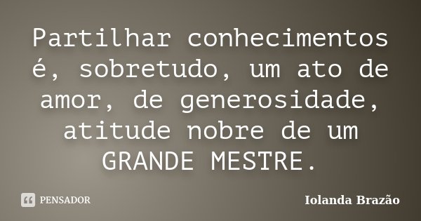 Partilhar conhecimentos é, sobretudo, um ato de amor, de generosidade, atitude nobre de um GRANDE MESTRE.... Frase de Iolanda Brazão.