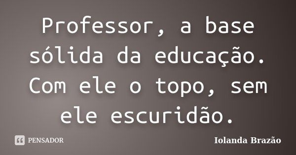 Professor, a base sólida da educação. Com ele o topo, sem ele escuridão.... Frase de Iolanda Brazão.