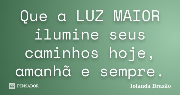 Que a LUZ MAIOR ilumine seus caminhos hoje, amanhã e sempre.... Frase de Iolanda Brazão.