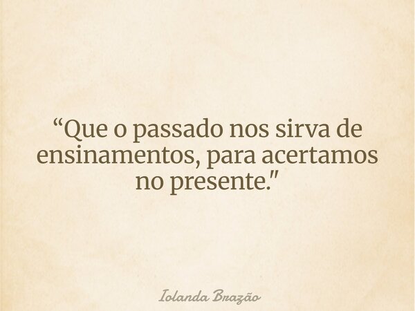 “Que o passado nos sirva de ensinamentos, para acertamos no presente. "... Frase de Iolanda Brazão.