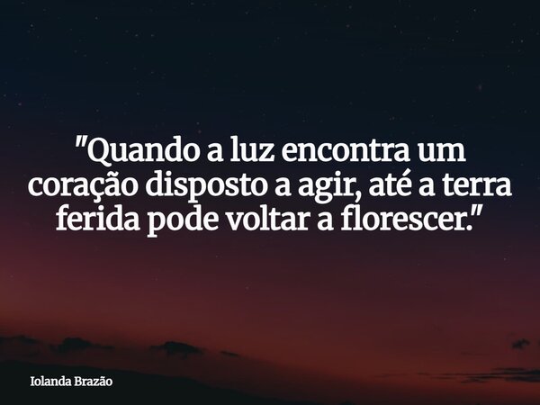 "Quando a luz encontra um coração disposto a agir, até a terra ferida pode voltar a florescer."... Frase de Iolanda Brazão.