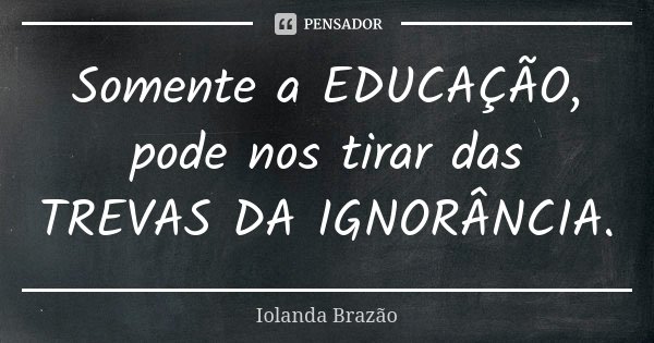 Somente a EDUCAÇÃO, pode nos tirar das TREVAS DA IGNORÂNCIA.... Frase de Iolanda Brazão.
