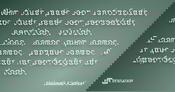 Nem tudo pode ser controlado, mas tudo pode ser percebido, sentido, vivido. E com isso, somos quem somos, o que somos, porque somos. A imperfeição na perfeição ... Frase de Iolanda Cabral.