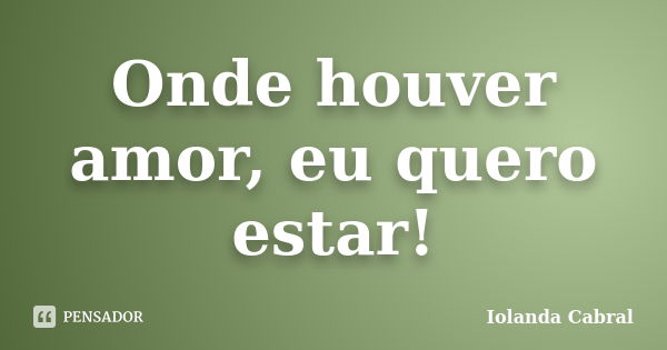 Onde houver amor, eu quero estar!... Frase de Iolanda Cabral.