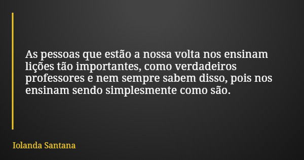 As pessoas que estão a nossa volta nos ensinam lições tão importantes, como verdadeiros professores e nem sempre sabem disso, pois nos ensinam sendo simplesment... Frase de Iolanda Santana.