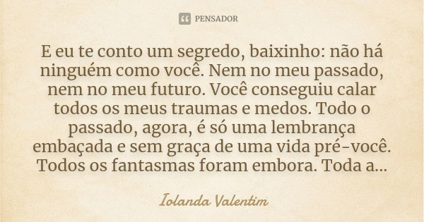 E eu te conto um segredo, baixinho: não há ninguém como você. Nem no meu passado, nem no meu futuro. Você conseguiu calar todos os meus traumas e medos. Todo o ... Frase de Iolanda Valentim.