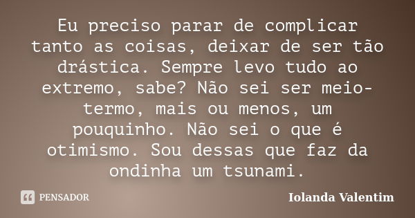 Eu preciso parar de complicar tanto as coisas, deixar de ser tão drástica. Sempre levo tudo ao extremo, sabe? Não sei ser meio-termo, mais ou menos, um pouquinh... Frase de Iolanda Valentim.