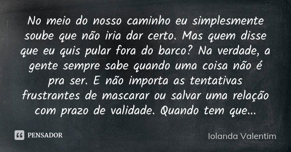 No meio do nosso caminho eu simplesmente soube que não iria dar certo. Mas quem disse que eu quis pular fora do barco? Na verdade, a gente sempre sabe quando um... Frase de Iolanda Valentim.