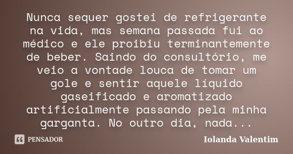 Nunca sequer gostei de refrigerante na vida, mas semana passada fui ao médico e ele proibiu terminantemente de beber. Saindo do consultório, me veio a vontade l... Frase de Iolanda Valentim.